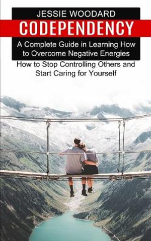 Codependency : A Complete Guide in Learning How to Overcome Negative Energies (How to Stop Controlling Others and Start Caring for Yo - Jessie Woodard