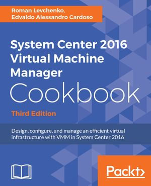 System Center 2016 Virtual Machine Manager Cookbook - Third Edition : Design, configure, and manage an efficient virtual infrastructure with VMM in System Center 2016 - Edvaldo Alessandro Cardoso Roman Levchenko