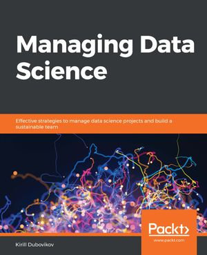Managing Data Science : Effective strategies to manage data science projects and build a sustainable team - Kirill Dubovikov