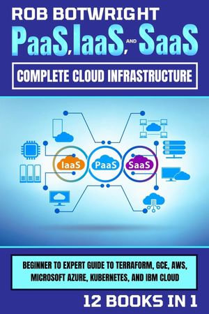 PaaS, IaaS, And SaaS : Beginner To Expert Guide To Terraform, GCE, AWS, Microsoft Azure, Kubernetes, And IBM Cloud - Rob Botwright