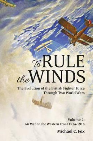 To Rule The Winds : The Evolution of the British Fighter Force Through Two World Wars : Volume 2 : Air War on the Western Front 1914-1918 - Michael C. Fox