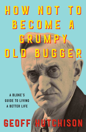 How Not to Become a Grumpy Old Bugger : A Bloke's Guide to Living a Better Life - Geoff Hutchison
