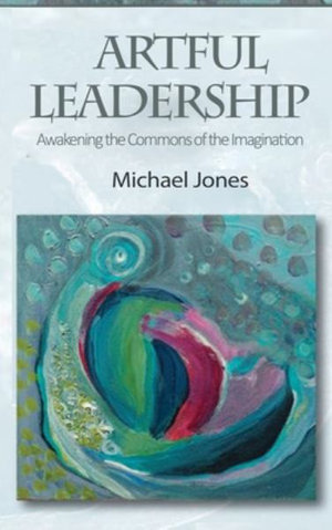 Artful Leadership : Awakening the Commons of the Imagination - Michael Jones