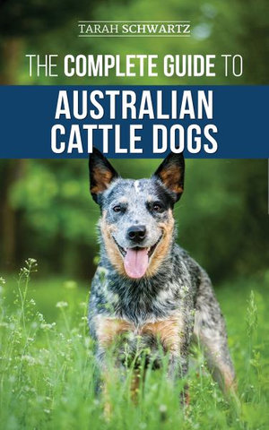 The Complete Guide to Australian Cattle Dogs : Finding, Training, Feeding, Exercising and Keeping Your ACD Active, Stimulated, and Happy - Tarah Schwartz