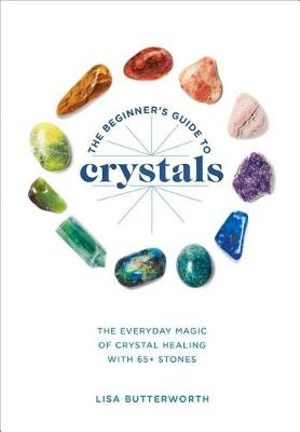 The Beginner's Guide to Crystals : The Everyday Magic of Crystal Healing, with 65+ Stones - Lisa Butterworth