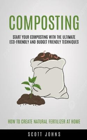 Composting : Start Your Composting With The Ultimate Eco-friendly And Budget Friendly Techniques (How To Create Natural Fertilizer - Johns