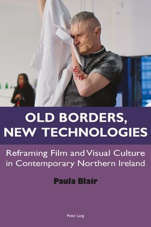 Old Borders, New Technologies : Reframing Film and Visual Culture in Contemporary Northern Ireland - Paula Blair