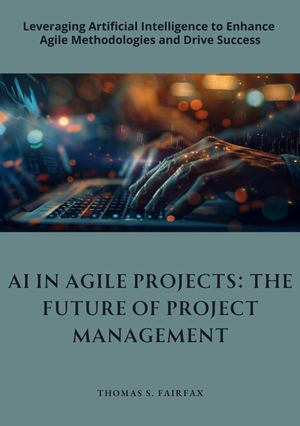 AI in Agile Projects: The Future of Project Management : Leveraging Artificial Intelligence to Enhance Agile Methodologies and Drive Success - Thomas S. Fairfax