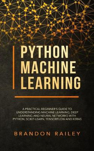 Python Machine Learning : A Practical Beginner's Guide for Understanding Machine Learning, Deep Learning and Neural Networks with Python, Scikit-Learn, Tensorflow and Keras - Brandon Railey