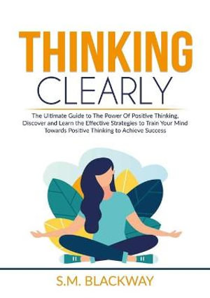 Thinking Clearly : The Ultimate Guide to The Power Of Positive Thinking, Discover and Learn the Effective Strategies to Train Your Mind Towards Positive Thinking to Achieve Success - S.M. Blackway