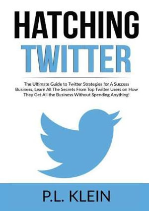 Hatching Twitter : The Ultimate Guide to Twitter Strategies for A Success Business, Learn All The Secrets From Top Twitter Users on How They Get All the Business Without Spending Anything! - P.L. Klein