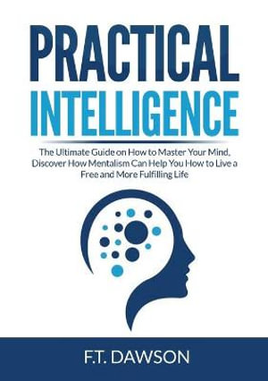 Practical Intelligence : The Ultimate Guide on How to Master Your Mind, Discover How Mentalism Can Help You How to Live a Free and More Fulfilling Life - F.T. Dawson