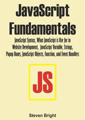 JavaScript Fundamentals : JavaScript Syntax, What JavaScript is Use for in Website Development, JavaScript Variable, Strings, Popup Boxes, JavaScript Objects, Function, and Event Handlers - Steven Bright