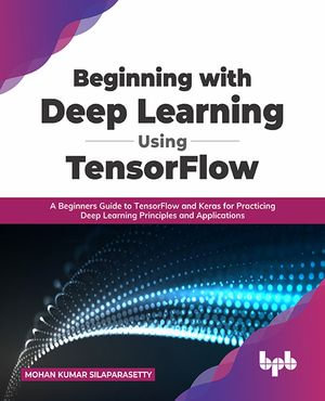 Beginning with Deep Learning Using TensorFlow : A Beginners Guide to TensorFlow and Keras for Practicing Deep Learning Principles and Applications - Mohan Kumar Silaparasetty