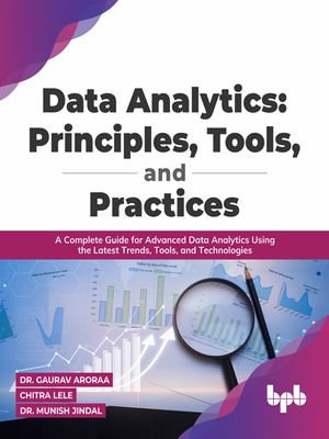 Data Analytics: Principles, Tools, and Practices : A Complete Guide for Advanced Data Analytics Using the Latest Trends, Tools, and Technologies - Dr. Gaurav Aroraa Chitra Lele