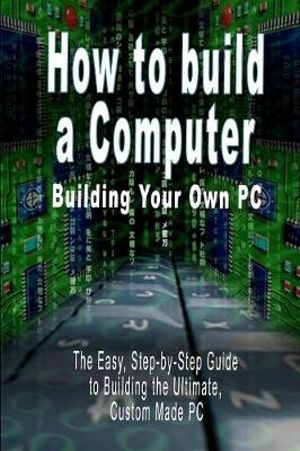 How to build a Computer : Building Your Own PC - The Easy, Step-by-Step Guide to Building the Ultimate, Custom Made PC - B. N. Bennoach