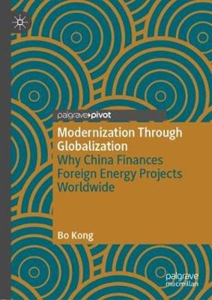 Modernization Through Globalization : Why China Finances Foreign Energy Projects Worldwide - Bo Kong