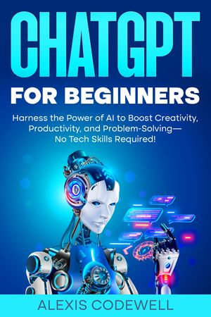 ChatGPT for Beginners : Harness the Power of AI to Boost Creativity, Productivity, and Problem-Solving—No Tech Skills Required! - Alexis Codewell