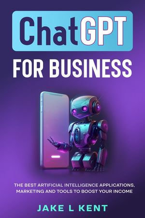 ChatGPT for Business the Best Artificial Intelligence Applications, Marketing and Tools to Boost Your Income - Jake L Kent