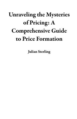 Unraveling the Mysteries of Pricing : A Comprehensive Guide to Price Formation - Julian Sterling