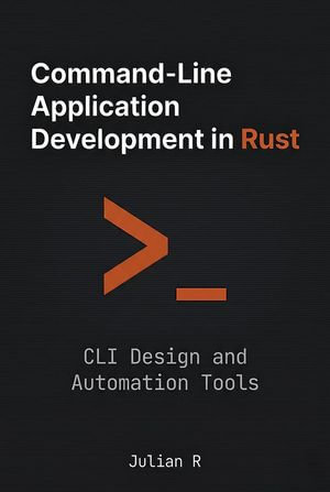 Command-Line Application Development in Rust: CLI Design and Automation Tools : Rust Development for Real-World Applications - Julian R