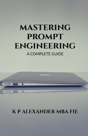 MASTERING PROMPT ENGINEERING : A COMPLETE GUIDE - K P ALEXANDER