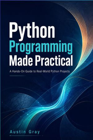 Python Programming Made Practical : A Complete Beginner-to-Advanced Guide to Coding, Problem Solving, Automation, Projects, and Real-World Python Development - Austin Gray