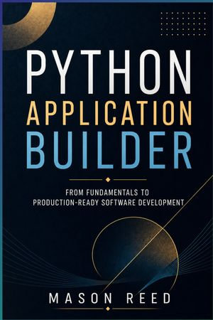 Python Application Builder : Design, Develop, and Deploy Real-World Python Applications - Mason Reed